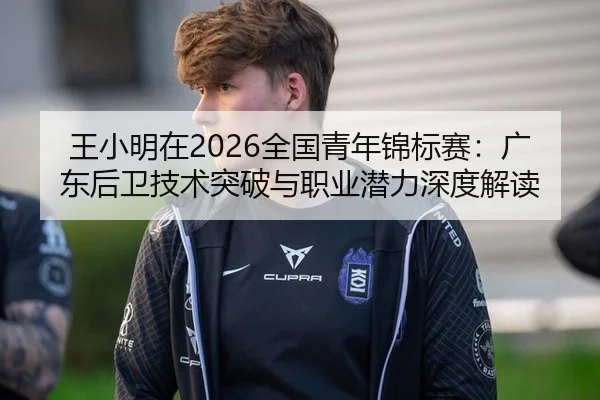 王小明在2026全国青年锦标赛：广东后卫技术突破与职业潜力深度解读